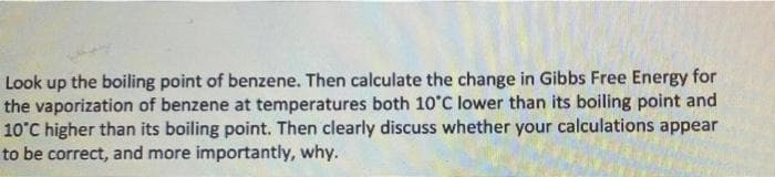 Look up the boiling point of benzene. Then calculate the change in Gibbs Free Energy for
the vaporization of benzene at temperatures both 10°C lower than its boiling point and
10°C higher than its boiling point. Then clearly discuss whether your calculations appear
to be correct, and more importantly, why.
