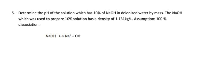 5. Determine the pH of the solution which has 10% of NaOH in deionized water by mass. The NaOH
which was used to prepare 10% solution has a density of 1.131kg/L. Assumption: 100 %
dissociation.
N2OH + Na* + OH
