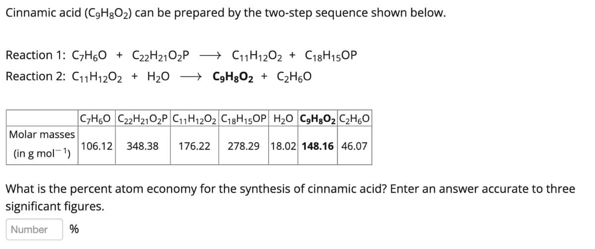 Cinnamic acid (C9H8O2) can be prepared by the two-step sequence shown below.
Reaction 1: C7H60 + C22H21O2P
→ C11H1202 + C18H150P
Reaction 2: C11H1202 + H2O → C9H3O2 + C2H60
|C,H60 C22H2102P C11H1202 C18H15OP H20 C9H3O2 C2H6O
Molar masses
106.12
348.38
176.22
278.29
18.02 148.16 46.07
(in g mol-1)
What is the percent atom economy for the synthesis of cinnamic acid? Enter an answer accurate to three
significant figures.
Number
%
