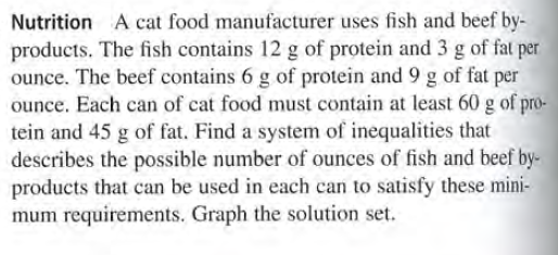 Nutrition A cat food manufacturer uses fish and beef by-
products. The fish contains 12 g of protein and 3 g of fat per
ounce. The beef contains 6 g of protein and 9 g of fat per
ounce. Each can of cat food must contain at least 60 g of pro-
tein and 45 g of fat. Find a system of inequalities that
describes the possible number of ounces of fish and beef by-
products that can be used in each can to satisfy these mini-
mum requirements. Graph the solution set.
