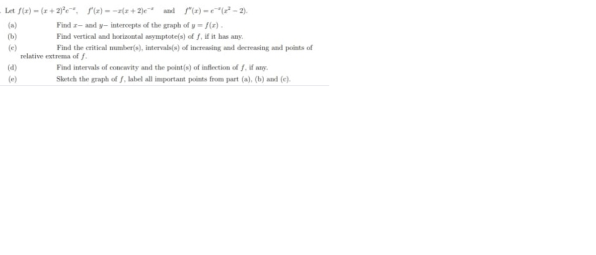 Let f(z) = (x+ 2)°e, (1) = -r(x+2)e and f"(z) = e"(7 – 2).
%3D
(a)
Find r- and y- intercepts of the graph of y = f(x).
(b)
Find vertical and horizontal asymptote(s) of f, if it has any.
(c)
relative extrema of f.
Find the critical number(s), intervals(s) of increasing and decreasing and points of
(d)
Find intervals of concavity and the point(s) of inflection of f, if any.
(c)
Sketch the graph of f, label all important points from part (a), (b) and (e).
