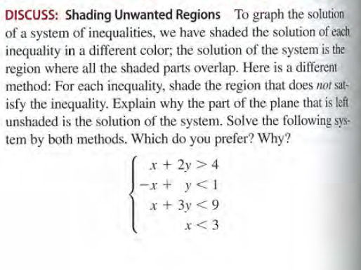 DISCUSS: Shading Unwanted Regions To graph the solution
of a system of inequalities, we have shaded the solution of each
inequality in a different color; the solution of the system is the
region where all the shaded parts overlap. Here is a different
method: For each inequality, shade the region that does not sat-
isfy the inequality. Explain why the part of the plane that is left
unshaded is the solution of the system. Solve the following sys-
tem by both methods. Which do you prefer? Why?
x + 2y > 4
-x + y<1
x + 3y <9
x<3
