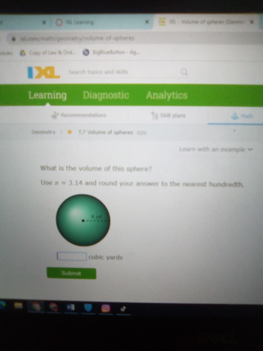 xOMLing
0XE Volume of spheres (Geome X
Mcom/math/geometry/volume-of-spheres
es 6 Copy of Law & Ord..
BigBlueButton-Ag
XL Search topics and skills
Learning
Diagnostic
Analytics
Recommendations
Tskl plans
Geometry) *
T.7 Volume of spheres 2
Learn with an example
What is the volume of this sphere?
Use 3.14 and round your answer to the nearest hundredth.
...**
cubic yards
Submit
EGO
