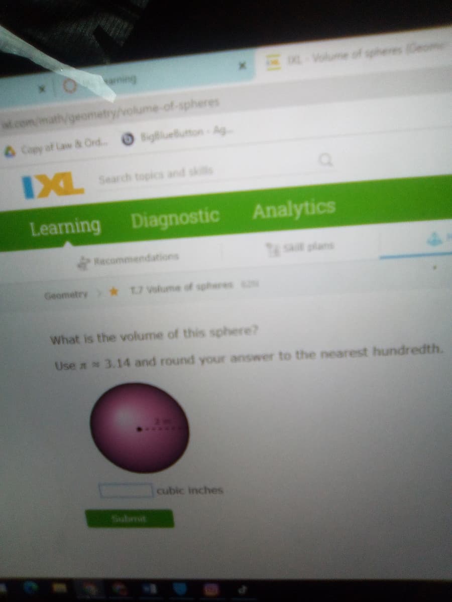 x Volume of spheres (Ceome
it.com
Vgeometry/volume-of-spheres
Copy of Law & Ord...
BigBlueButton-Ag
IXL
Search topics and skile
Learning Diagnostic
Analytics
Racommendations
Tst plans
Geometry *
1.7 Volume of spheres
What is the volume of this sphere?
Use n 3.14 and round your answer to the nearest hundredth.
cubic inches
Submit
