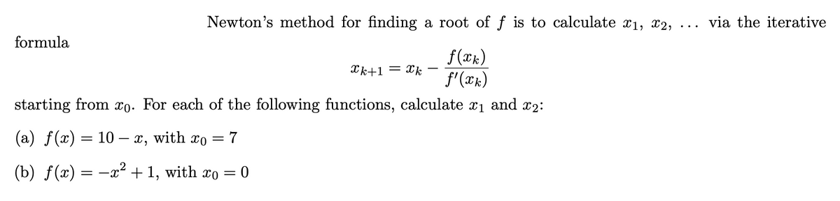 Newton's method for finding a root of f is to calculate x1, x2,
via the iterative
formula
f(Xk)
f'(xk)
Xk+1 = xk
starting from xo. For each of the following functions,
calculate
x1 and x2:
(a) f(x) = 10 –- x, with xo
7
%3D
(b) f(x) = -x² + 1, with xo = 0
