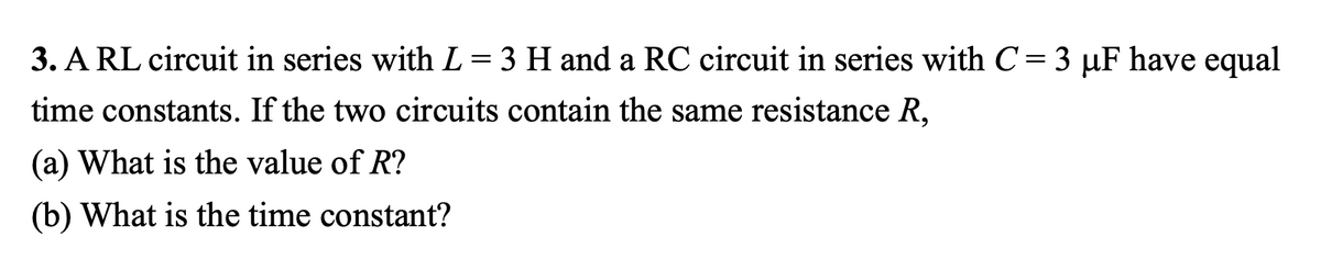 3. A RL circuit in series with L = 3 H and a RC circuit in series with C= 3 µF have equal
time constants. If the two circuits contain the same resistance R,
(a) What is the value of R?
(b) What is the time constant?
