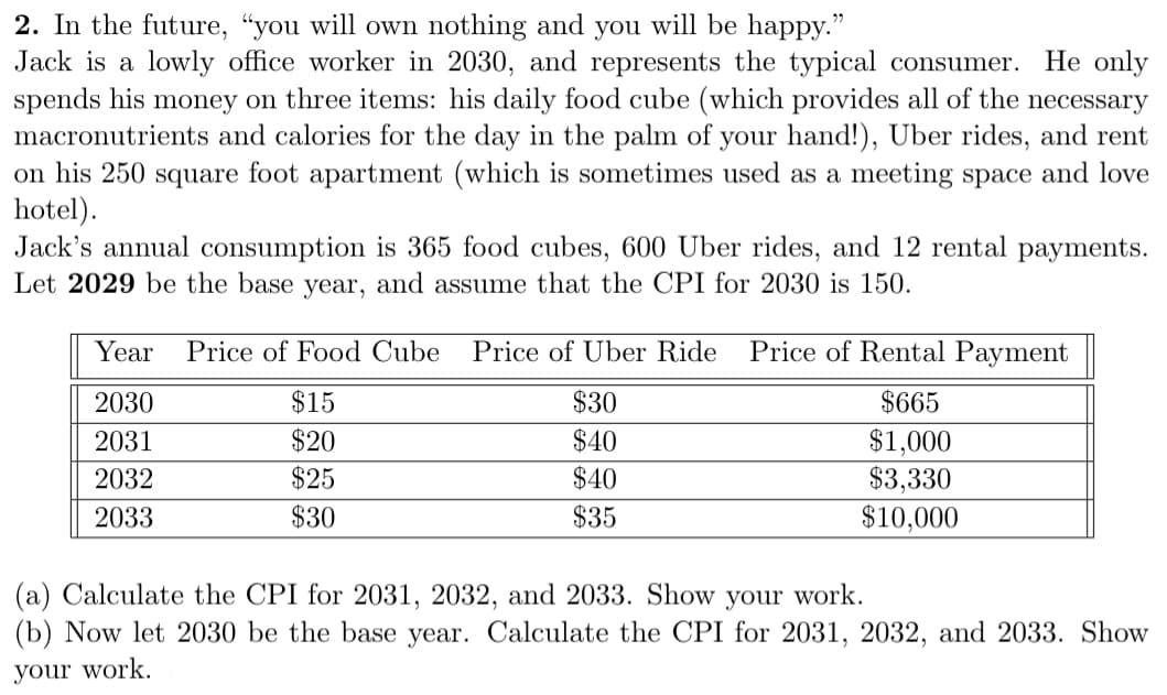 2. In the future, “you will owm nothing and you will be happy."
Jack is a lowly office worker in 2030, and represents the typical consumer. He only
spends his money on three items: his daily food cube (which provides all of the necessary
macronutrients and calories for the day in the palm of your hand!), Uber rides, and rent
on his 250 square foot apartment (which is sometimes used as a meeting space and love
hotel).
Jack's annual consumption is 365 food cubes, 600 Uber rides, and 12 rental payments.
Let 2029 be the base year, and assume that the CPI for 2030 is 150.
Year
Price of Food Cube
Price of Uber Ride
Price of Rental Payment
2030
$15
$30
$665
$20
$40
$1,000
$3,330
$10,000
2031
2032
$25
$40
2033
$30
$35
(a) Calculate the CPI for 2031, 2032, and 2033. Show your work.
(b) Now let 2030 be the base year. Calculate the CPI for 2031, 2032, and 2033. Show
your work.
