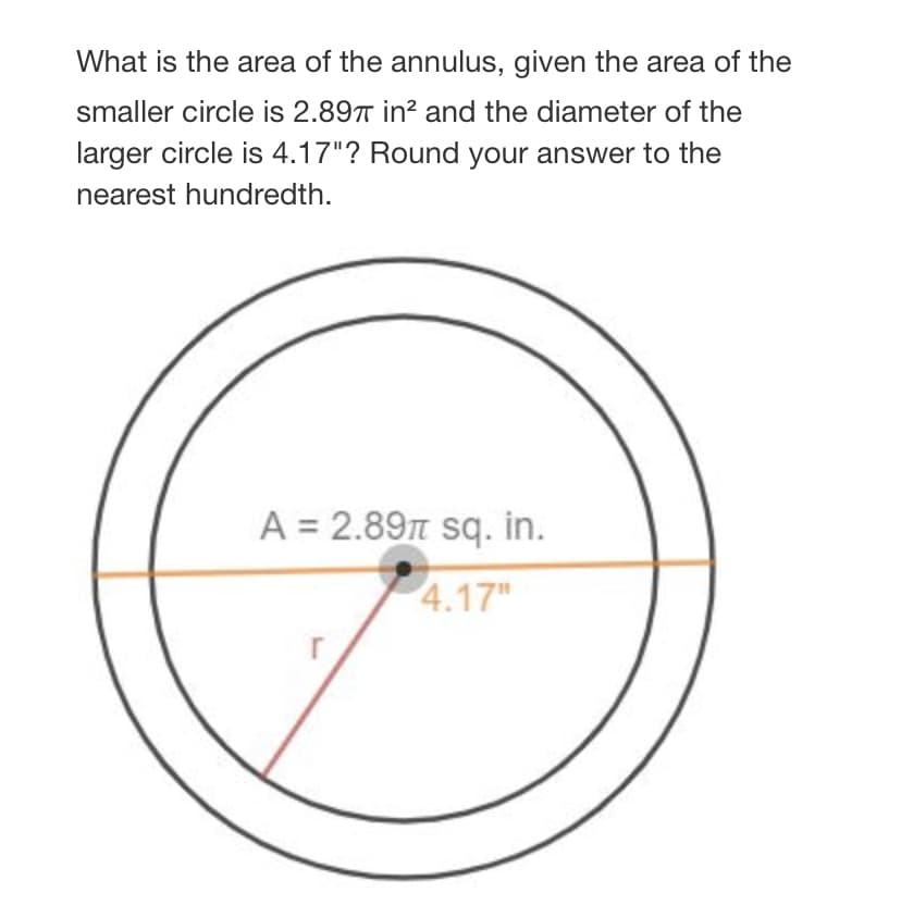 What is the area of the annulus, given the area of the
smaller circle is 2.89T in? and the diameter of the
larger circle is 4.17"? Round your answer to the
nearest hundredth.
A = 2.89T sq. in.
4.17"
