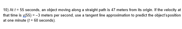 10) At t = 55 seconds, an object moving along a straight path is 47 meters from its origin. If the velocity at
that time is v(55) = -3 meters per second, use a tangent line approximation to predict the object's position
at one minute (f = 60 seconds).
