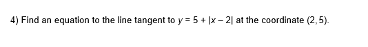4) Find an equation to the line tangent to y = 5 + |x – 2| at the coordinate (2,5).
