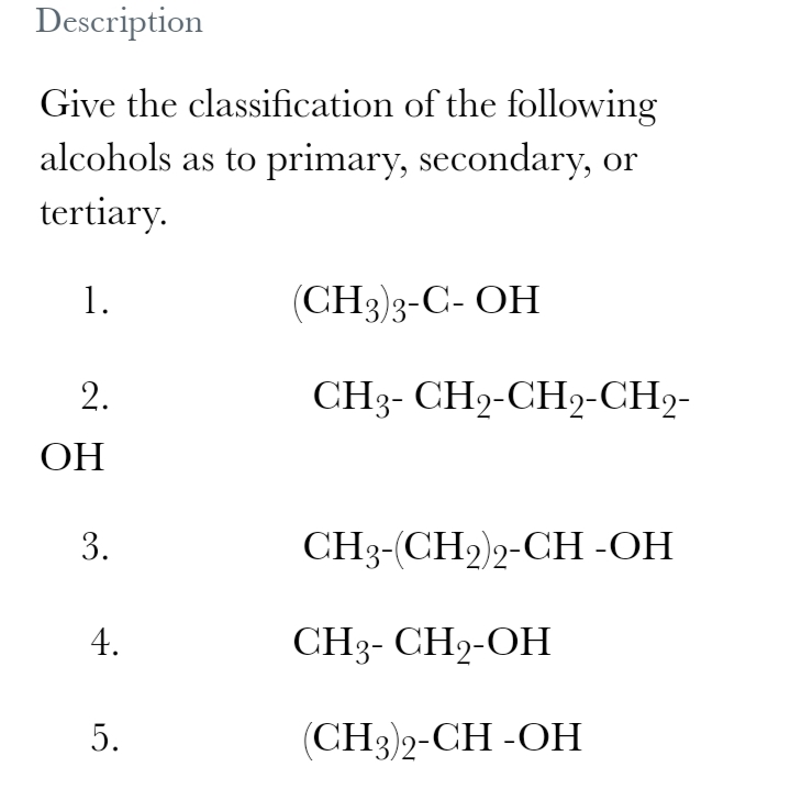 Description
Give the classification of the following
alcohols as to primary, secondary, or
tertiary.
1.
(CH3)3-C- OH
CH3- CH2-CH2-CH2-
ОН
3.
CH3-(CH2)2-CH -OH
4.
CH3- CH2-OH
5.
(СН3)2-СH -ОН
2.
