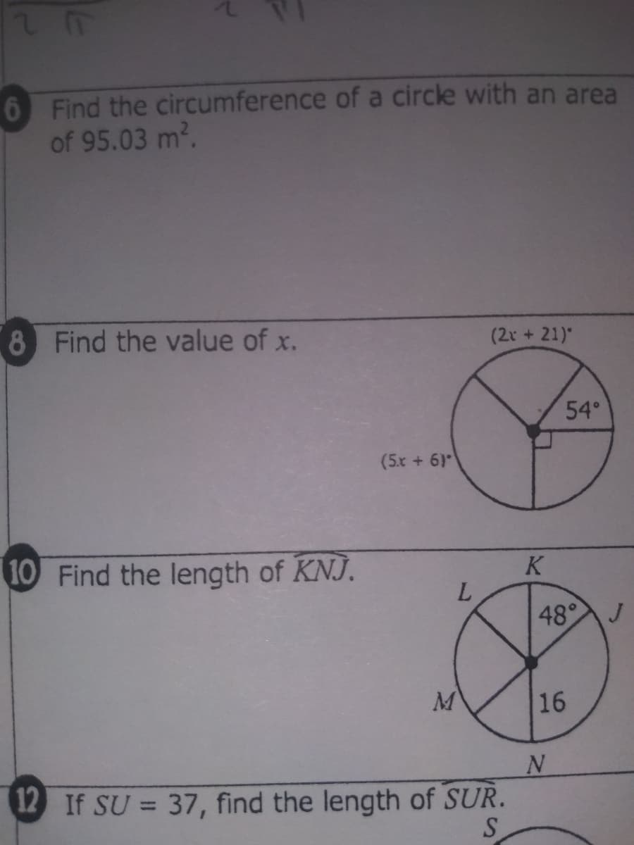 Find the circumference of a circle with an area
of 95.03 m2.
8 Find the value of x.
(2r +21)"
54°
(5x + 6)
K
10 Find the length of KNJ.
L.
48°J
16
12 If SU = 37, find the length of SUR.
S
%3D
