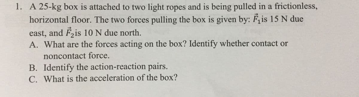 1. A 25-kg box is attached to two light ropes and is being pulled in a frictionless,
horizontal floor. The two forces pulling the box is given by: F, is 15 N due
east, and F2is 10 N due north.
A. What are the forces acting on the box? Identify whether contact or
noncontact force.
B. Identify the action-reaction pairs.
C. What is the acceleration of the box?
