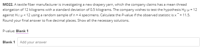 MO22. A textile fiber manufacturer is investigating a new drapery yarn, which the company claims has a mean thread
elongation of 12 kilograms with a standard deviation of 0.5 kilograms. The company wishes to test the hypothesis Hg: p = 12
against H;: p < 12 using a random sample of n = 4 specimens. Calculate the P-value if the observed statistic is x= 11.5.
Round your final answer to five decimal places. Show all the necessary solutions.
P-value: Blank 1
Blank 1
Add your answer
