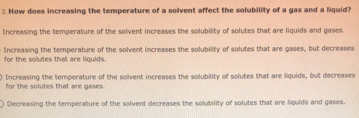 2. How does increasing the temperature of a solvent affect the solubility of a gas and a liquid?
Increasing the temperature of the solvent increases the solubility of solutes that are liquids and gases.
Increasing the temperature of the solvent increases the solubility of solutes that are gases, but decreases
for the solutes that are liquids.
OIncreasing the temperature of the solvent increases the solubility of solutes that are liquids, but decreases
for the solutes that are gases.
O Decreasing the temperature of the solvent decreases the solubility of solutes that are liquids and gases.

