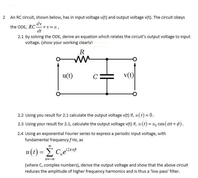 An RC circuit, shown below, has in input voltage u(t) and output voltage v(t). The circuit obeys
the ODE, RC +v= u,
dt
2.1 by solving the ODE, derive an equation which relates the circuit's output voltage to input
voltage. (show your working clearly)
R
u(t)
C
v(t)
2.2 Using you result for 2.1 calculate the output voltage v(t) if, u(t) = 0.
2.3 Using your result for 2.1, calculate the output voltage v(t) if, u(t) = 1, cos (@t+ ø).
COS
2.4 Using an exponential Fourier series to express a periodic input voltage, with
fundamental frequency f Hz, as
8.
u(t) = E C,e2rnt
n=-0
(where C, complex numbers), derive the output voltage and show that the above circuit
reduces the amplitude of higher frequency harmonics and is thus a 'low pass' filter.
