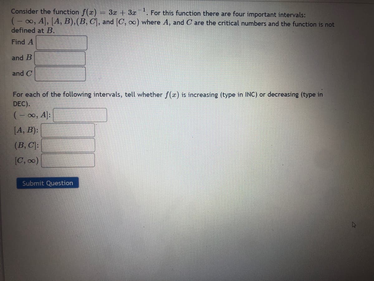 Consider the function f(x)
(- 00, A, [A, B),(B, C\, and C, co) where A, and C are the critical numbers and the function is not
3x + 3x. For this function there are four important intervals:
defined at B.
Find A
and B
and C
For each of the following intervals, tell whether f(x) is increasing (type in INC) or decreasing (type in
DEC).
(- 00, A]:
[A, B):
(B, C]:
[C, 00)
Submit Question
