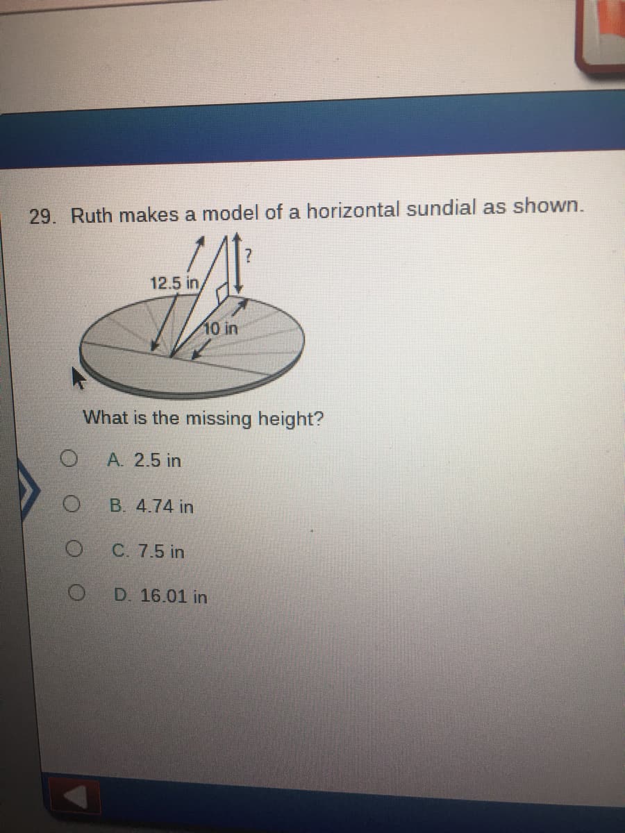 29. Ruth makes a model of a horizontal sundial as shown.
12.5 in
10 in
What is the missing height?
A. 2.5 in
B. 4.74 in
C. 7.5 in
D. 16.01 in
