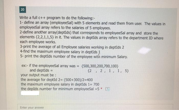 20
Write a full c++ program to do the following:-
1- define an array (employeeSal) with 5 elements and read them from user. The values in
employeeSal array refers to the salaries of 5 employees.
2-define another array(deptids) that corresponds to employeeSal array and store the
elements (2,2,1,1,5} in it. The values in deptids array refers to the department ID where
each employee works.
3-print the average of all Employee salaries working in deptids 2
4-find the maximum employee salary in deptids 1
5- print the deptīds number of the employee with minimum Salary.
ex:- if the employeeSal array was = (500,300,200,700,100}
and deptids =
your output must be :
(2, 2, 1, 1, 5}
the average for deptId 2= (500+300)/2=400
the maximum employee salary in deptIds 1= 700
the depIds number for minimum employeeSal =5*
Enter your answer
