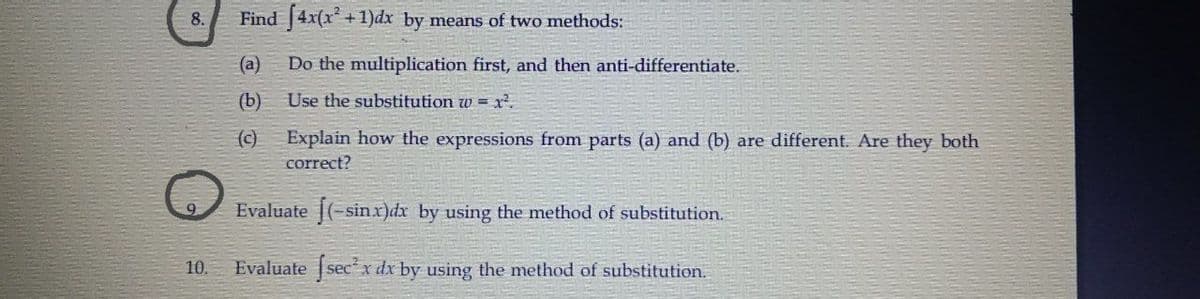 8.
Find [4x(x*
+1)dx by means of two methods:
(а)
Do the multiplication first, and then anti-differentiate.
(b)
Use the substitution w = x².
(c)
Explain how the expressions from parts (a) and (b) are different. Are they both
correct?
Evaluate (-sinx)dx by using the method of substitution.
10.
Evaluate secx dx by using the method of substitution.
