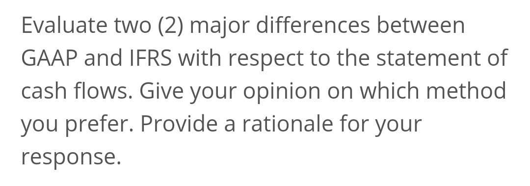 Evaluate two (2) major differences between
GAAP and IFRS with respect to the statement of
cash flows. Give your opinion on which method
you prefer. Provide a rationale for your
response.
