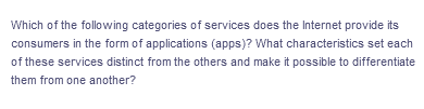 Which of the following categories of services does the Internet provide its
consumers in the form of applications (apps)? What characteristics set each
of these services distinct from the others and make it possible to differentiate
them from one another?