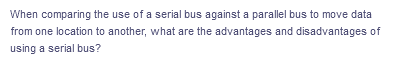 When comparing the use of a serial bus against a parallel bus to move data
from one location to another, what are the advantages and disadvantages of
using a serial bus?