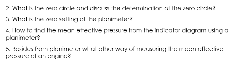 2. What is the zero circle and discuss the determination of the zero circle?
3. What is the zero setting of the planimeter?
4. How to find the mean effective pressure from the indicator diagram using a
planimeter?
5. Besides from planimeter what other way of measuring the mean effective
pressure of an engine?

