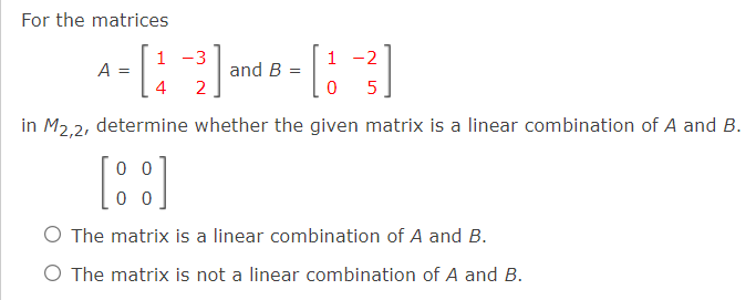 For the matrices
1 -3
1 -2
A =
4
and B
2
5
in M2.2, determine whether the given matrix is a linear combination of A and B.
0 0
O The matrix is a linear combination of A and B.
O The matrix is not a linear combination of A and B.
