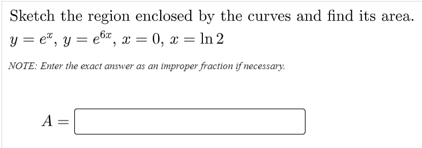 Sketch the region enclosed by the curves and find its area.
y = e", y = e6", x = 0, x = ln 2
NOTE: Enter the exact answer as an improper fraction if necessary.
A =

