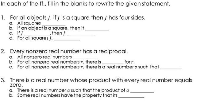 In each of the ff., fill in the blanks to rewrite the given statement.
1. For all objects J, if J is a square then J has four sides.
a. All squares
b. If an object is a square, then it.
c. If J
d. For all squares J.
_then J.
2. Every nonzero real number has a reciprocal.
a. All nonzero real numbers.
b. For all nonzero real numbers r, there is
for r.
c. For all nonzero real numbers r, there is a real number s such that,
3. There is a real number whose product with every real number equals
zero.
a. There is a real number a such that the product of a
b. Some real numbers have the property that its,

