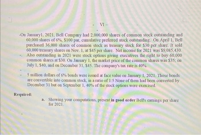 - VI-
-On January 1, 2021, Bell Company had 2,000,000 shares of common stock outstanding and
60,000 shares of 6%, $100 par, cumulative preferred stock outstanding. On April 1, Bell
purchased 36,000 shares of common stock as treasury stock for $30 per share. It sold
60,000 treasury shares on Nov. 1, at $45 per share. Net income for 2021 was $9,085,430.
Also outstanding in 2021 were stock options giving executives the right to buy 60,000
common shares at $30. On January 1, the market price of the common shares was $35; on
July 1, $40, and on December 31, $45. The company's tax rate is 40%.
5 million dollars of 6% bonds were issued at face value on January 1, 2021. Those bonds
are convertible into common stock, in a ratio of 1:5 None of them had been converted by
December 31 but on September 1, 40% of the stock options were exercised.
Required:
a. Showing your computations, present in good order Bell's earnings per share
for 2021.