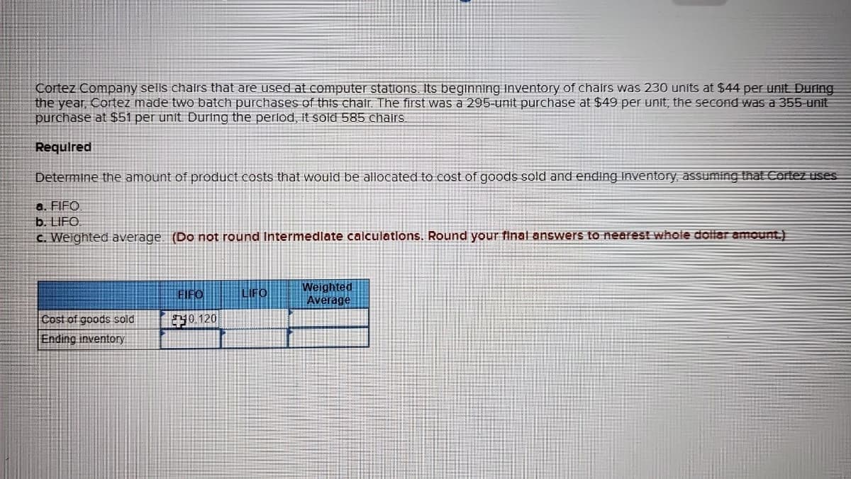 Cortez Company sells chairs that are used at computer stations. Its beginning Inventory of chairs was 230 units at $44 per unit. During
the year, Cortez made two batch purchases of this chair. The first was a 295-unit purchase at $49 per unit; the second was a 355-unit
purchase at $51 per unit. During the period, It sold 585 chairs.
Required
Determine the amount of product costs that would be allocated to cost of goods sold and ending Inventory, assuming that Cortez uses
a. FIFO
b. LIFO
c. Weighted average. (Do not round Intermediate calculations. Round your final answers to nearest whole dollar amount.)
Cost of goods sold
Ending inventory
FIFO
0.120
LIFO
Weighted
Average