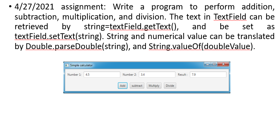 •4/27/2021 assignment: Write a program to perform addition,
subtraction, multiplication, and division. The text in TextField can be
retrieved
by
string=textField.getText(),
and
be
set
as
textField.setText(string). String and numerical value can be translated
by Double.parseDouble(string), and String.valueOf(doubleValue).
Simple calculator
Number 1:
4.5
Number 2:
3.4
Result:
7.9
Add
subtract
Multiply
Divide
