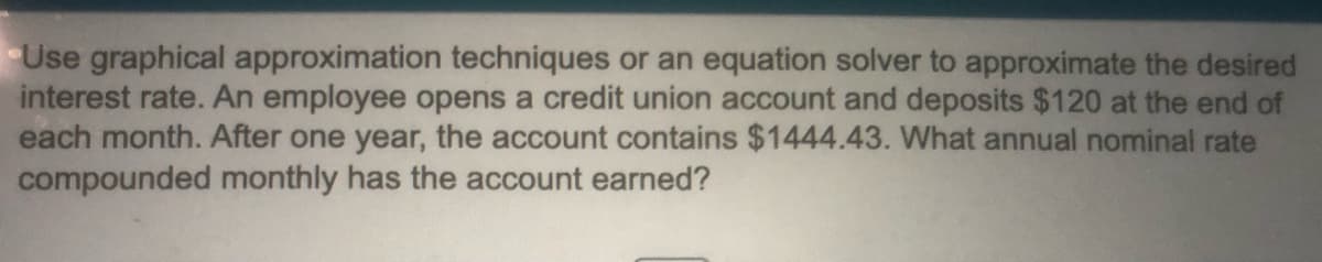Use graphical approximation techniques or an equation solver to approximate the desired
interest rate. An employee opens a credit union account and deposits $120 at the end of
each month. After one year, the account contains $1444.43. What annual nominal rate
compounded monthly has the account earned?