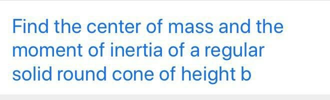 Find the center of mass and the
moment of inertia of a regular
solid round cone of height b
