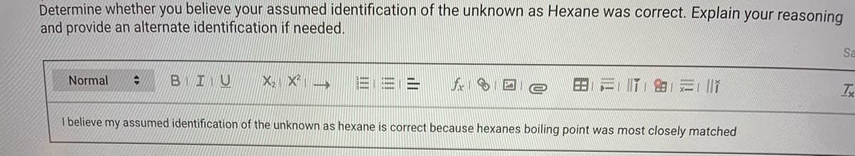 Determine whether you believe your assumed identification of the unknown as Hexane was correct. Explain your reasoning
and provide an alternate identification if needed.
Sa
BIU
X X →
Normal
I believe my assumed identification of the unknown as hexane is correct because hexanes boiling point was most closely matched
