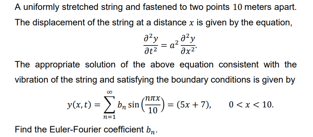 A uniformly stretched string and fastened to two points 10 meters apart.
The displacement of the string at a distance x is given by the equation,
azy
a²y
a2.
Əx2
The appropriate solution of the above equation consistent with the
vibration of the string and satisfying the boundary conditions is given by
y(x, t) = > b, sin
10
:(5x + 7),
0 < x < 10.
%D
n=1
Find the Euler-Fourier coefficient bn-
