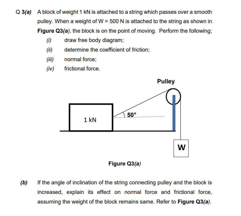 Q 3(a) A block of weight 1 kN is attached to a string which passes over a smooth
pulley. When a weight of W = 500 N is attached to the string as shown in
Figure Q3(a), the block is on the point of moving. Perform the following;
(1)
draw free body diagram;
(ii)
determine the coefficient of friction;
(ii)
normal force;
(iv)
frictional force.
Pulley
50°
1 kN
W
Figure Q3(a)
(b)
If the angle of inclination of the string connecting pulley and the block is
increased, explain its effect on normal force and frictional force,
assuming the weight of the block remains same. Refer to Figure Q3(a).
