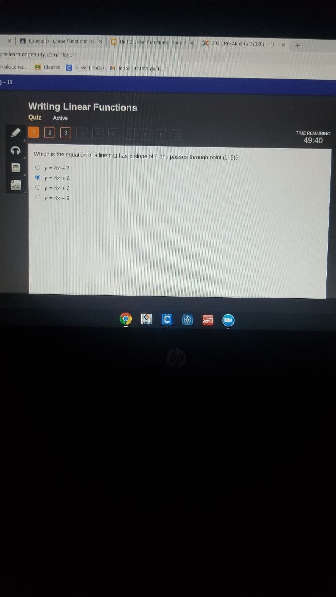 A Edgenuity - Linear Functions G X
Unit 2 Unear Funchons Godgle x X 2021 Pre Algebra B (320) - 11
ore learn.edgenulty.com/Player
challe Lopez.
B Classes
C Clever | Portal M Inbox 421920he
-11
Writing Linear Functions
Quiz
Active
2
TIME REMAINING
49:40
Which is the equation of a line that has a slope bf 4 and passes through point (1, 6)?
O y- 4x - 2
O y- 4x + 6
O y = 4x + 2
O y= 4x – 3
