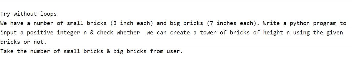 Try without loops
We have a number of small bricks (3 inch each) and big bricks (7 inches each). Write a python program to
input a positive integer n & check whether
we can create a tower of bricks of height n using the given
bricks or not.
Take the number of small bricks & big bricks from user.
