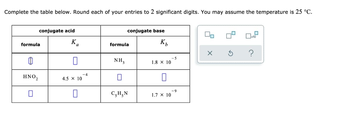 Complete the table below. Round each of your entries to 2 significant digits. You may assume the temperature is 25 °C.
conjugate acid
conjugate base
x10
formula
Ka
formula
K,
-5
NH,
1.8 x 10
-4
ΗΝΟ,
4.5 x 10
-9
C;H;N
1.7 x 10

