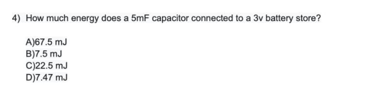 4) How much energy does a 5mF capacitor connected to a 3v battery store?
A)67.5 mJ
B)7.5 mJ
C)22.5 mJ
D)7.47 mJ
