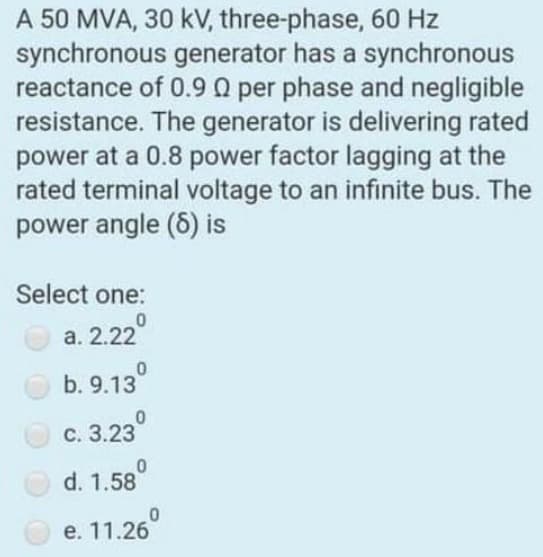 A 50 MVA, 30 kV, three-phase, 60 Hz
synchronous generator has a synchronous
reactance of 0.9 Q per phase and negligible
resistance. The generator is delivering rated
power at a 0.8 power factor lagging at the
rated terminal voltage to an infinite bus. The
power angle (6) is
Select one:
а. 2.22
b. 9.13°
с. 3.23
d. 1.58
е. 11.26
