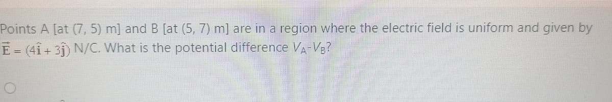 Points A [at (7, 5) m] and B [at (5, 7) m] are in a region where the electric field is uniform and given by
E = (4i+ 3j) N/C. What is the potential difference V-V;?
