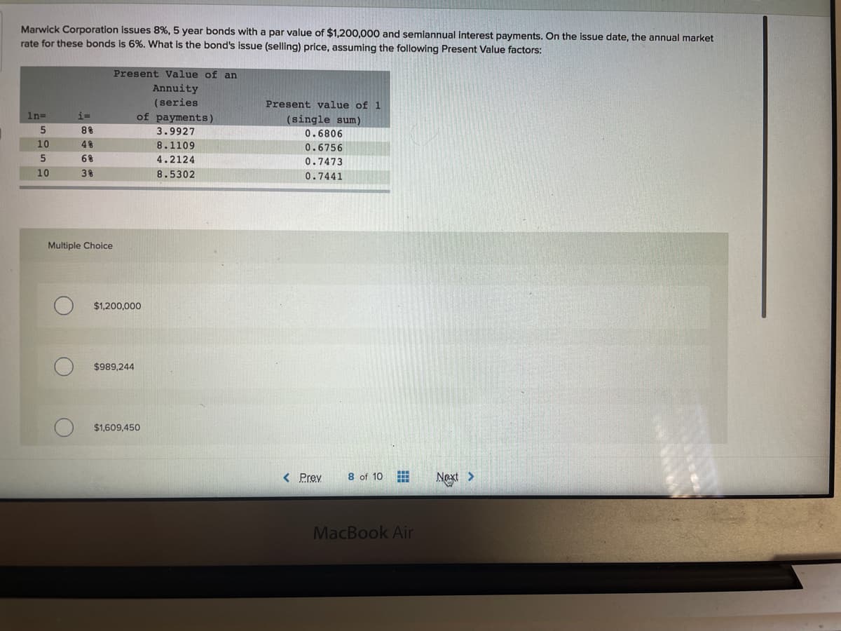 Marwick Corporation issues 8%, 5 year bonds with a par value of $1,200,000 and semiannual interest payments. On the issue date, the annual market
rate for these bonds is 6%. What is the bond's issue (selling) price, assuming the following Present Value factors:
Present Value of an
Annuity
(series
Present value of 1
In=
i=
of payments)
(single sum)
0.6806
5
3.9927
10
8.1109
0.6756
5
6%
4.2124
0.7473
10
8.5302
0.7441
Multiple Choice
$1,200,000
$989,244
$1,609,450
< Prev
8 of 10 E
Next >
MacBook Air
