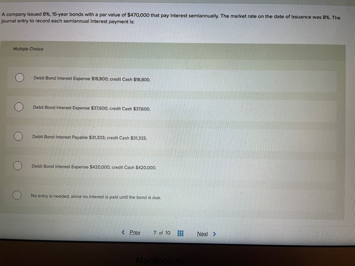 A company issued 8%, 15-year bonds with a par value of $470,000 that pay interest semiannually. The market rate on the date of issuance was 8%. The
journal entry to record each semiannual interest payment is:
Multiple Choice
Debit Bond Interest Expense $18,800; credit Cash $18,800.
Debit Bond Interest Expense $37,600; credit Cash $37,600.
Debit Bond Interest Payable $31,333; credit Cash $31,333.
Debit Bond Interest Expense $420,000; credit Cash $420,000.
No entry is needed, since no interest is paid until the bond is due.
< Prev
7 of 10
Next >
MacBook Air
