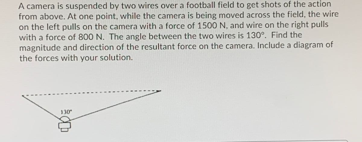 A camera is suspended by two wires over a football field to get shots of the action
from above. At one point, while the camera is being moved across the field, the wire
on the left pulls on the camera with a force of 1500 N, and wire on the right pulls
with a force of 800 N. The angle between the two wires is 130°. Find the
magnitude and direction of the resultant force on the camera. Include a diagram of
the forces with your solution.
130
