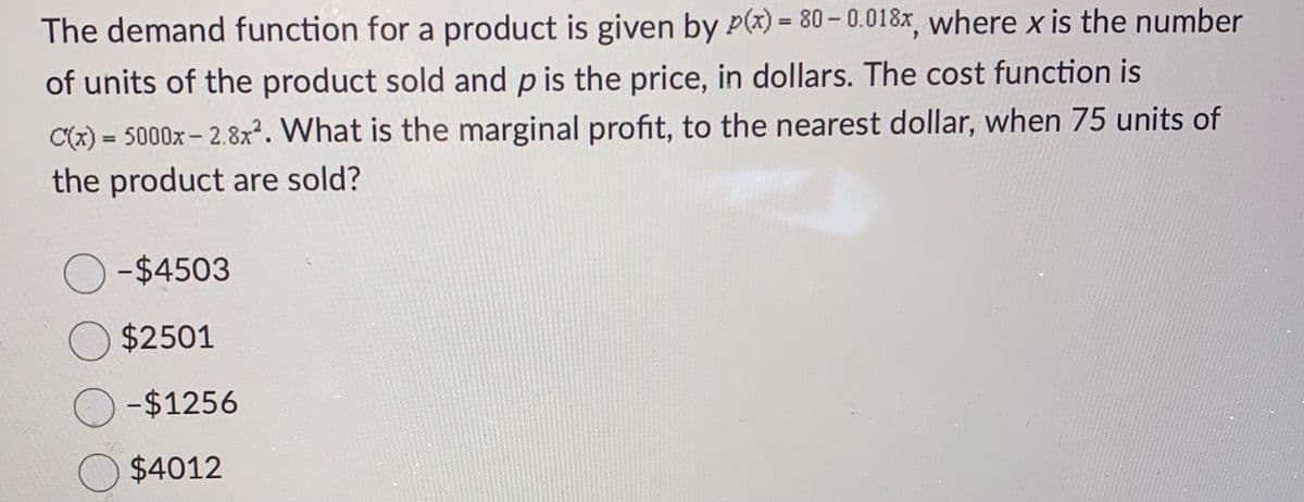 The demand function for a product is given by P(x) = 80 -0.018x, where x is the number
of units of the product sold and p is the price, in dollars. The cost function is
C(x) = 5000x-2.8x². What is the marginal profit, to the nearest dollar, when 75 units of
the product are sold?
O-$4503
$2501
-$1256
$4012