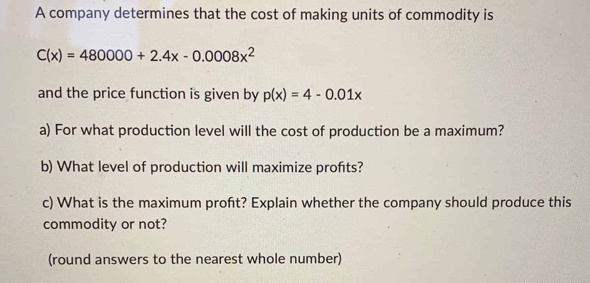 A company determines that the cost of making units of commodity is
C(x) = 480000 + 2.4x -0.0008x²
and the price function is given by p(x) = 4 -0.01x
a) For what production level will the cost of production be a maximum?
b) What level of production will maximize profits?
c) What is the maximum profit? Explain whether the company should produce this
commodity or not?
(round answers to the nearest whole number)